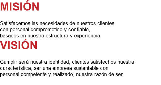 MISIÓN Satisfacemos las necesidades de nuestros clientes con personal comprometido y confiable, basados en nuestra estructura y experiencia. VISIÓN Cumplir será nuestra identidad, clientes satisfechos nuestra característica, ser una empresa sustentable con personal competente y realizado, nuestra razón de ser. 
